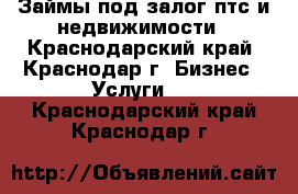 Займы под залог птс и недвижимости - Краснодарский край, Краснодар г. Бизнес » Услуги   . Краснодарский край,Краснодар г.